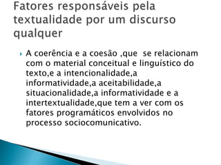  A coerência e a coesão ,que se relacionam 
com o material conceitual e linguístico do 
texto,e a intencionalidade,a 
informatividade,a aceitabilidade,a 
situacionalidade,a informatividade e a 
intertextualidade,que tem a ver com os 
fatores programáticos envolvidos no 
processo sociocomunicativo. 
 