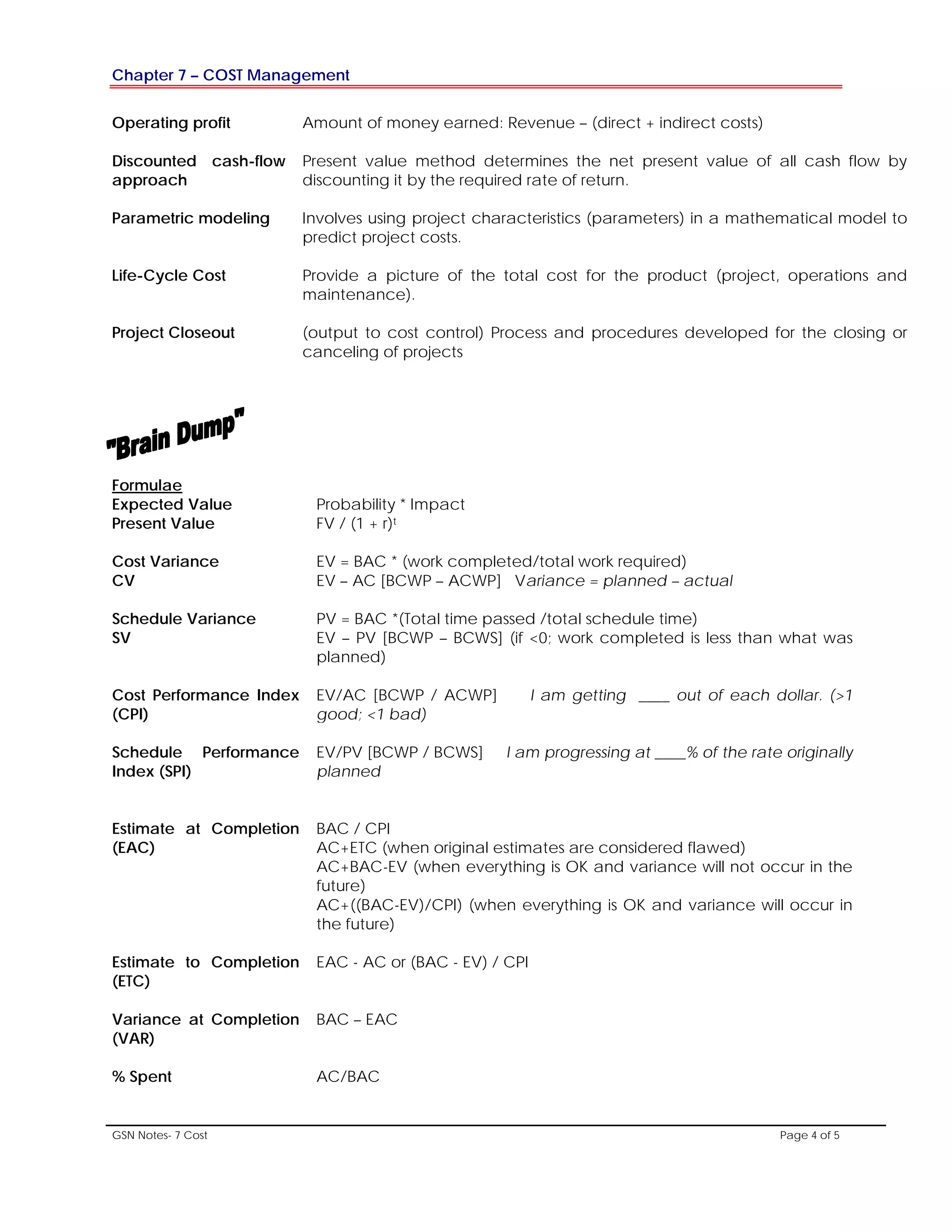 Chapter 7 – COST Management
GSN Notes- 7 Cost Page 4 of 5
Operating profit Amount of money earned: Revenue – (direct + indirect costs)
Discounted cash-flow
approach
Present value method determines the net present value of all cash flow by
discounting it by the required rate of return.
Parametric modeling Involves using project characteristics (parameters) in a mathematical model to
predict project costs.
Life-Cycle Cost Provide a picture of the total cost for the product (project, operations and
maintenance).
Project Closeout (output to cost control) Process and procedures developed for the closing or
canceling of projects
Formulae
Expected Value
Present Value
Probability * Impact
FV / (1 + r)t
Cost Variance
CV
EV = BAC * (work completed/total work required)
EV – AC [BCWP – ACWP] Variance = planned – actual
Schedule Variance
SV
PV = BAC *(Total time passed /total schedule time)
EV – PV [BCWP – BCWS] (if <0; work completed is less than what was
planned)
Cost Performance Index
(CPI)
EV/AC [BCWP / ACWP] I am getting ____ out of each dollar. (>1
good; <1 bad)
Schedule Performance
Index (SPI)
EV/PV [BCWP / BCWS] I am progressing at ____% of the rate originally
planned
Estimate at Completion
(EAC)
BAC / CPI
AC+ETC (when original estimates are considered flawed)
AC+BAC-EV (when everything is OK and variance will not occur in the
future)
AC+((BAC-EV)/CPI) (when everything is OK and variance will occur in
the future)
Estimate to Completion
(ETC)
EAC - AC or (BAC - EV) / CPI
Variance at Completion
(VAR)
BAC – EAC
% Spent AC/BAC
 