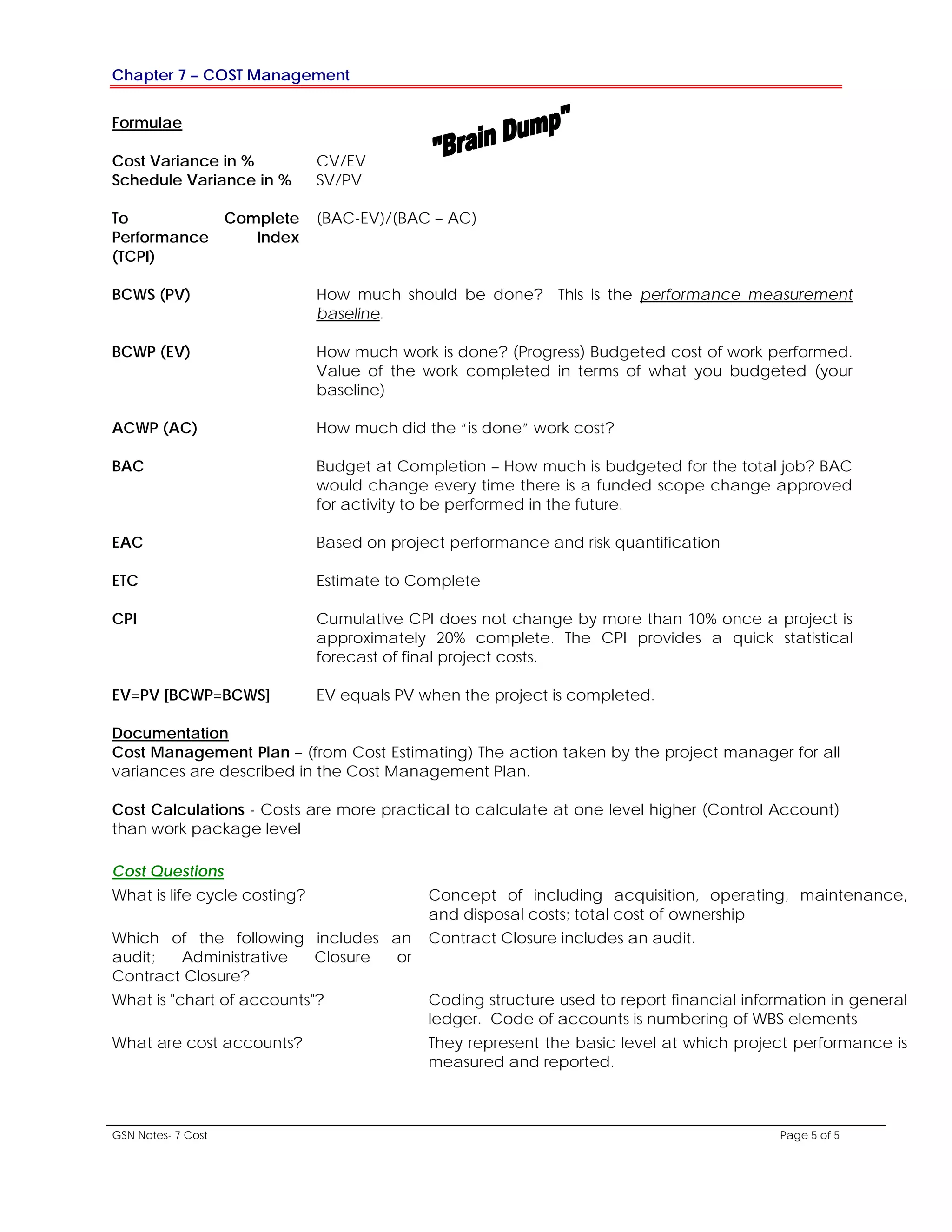 Chapter 7 – COST Management
GSN Notes- 7 Cost Page 5 of 5
Formulae
Cost Variance in % CV/EV
Schedule Variance in % SV/PV
To Complete
Performance Index
(TCPI)
(BAC-EV)/(BAC – AC)
BCWS (PV) How much should be done? This is the performance measurement
baseline.
BCWP (EV) How much work is done? (Progress) Budgeted cost of work performed.
Value of the work completed in terms of what you budgeted (your
baseline)
ACWP (AC) How much did the “is done” work cost?
BAC Budget at Completion – How much is budgeted for the total job? BAC
would change every time there is a funded scope change approved
for activity to be performed in the future.
EAC Based on project performance and risk quantification
ETC Estimate to Complete
CPI Cumulative CPI does not change by more than 10% once a project is
approximately 20% complete. The CPI provides a quick statistical
forecast of final project costs.
EV=PV [BCWP=BCWS] EV equals PV when the project is completed.
Cost Management Plan – (from Cost Estimating) The action taken by the project manager for all
variances are described in the Cost Management Plan.
Documentation
Cost Calculations - Costs are more practical to calculate at one level higher (Control Account)
than work package level
Cost Questions
What is life cycle costing? Concept of including acquisition, operating, maintenance,
and disposal costs; total cost of ownership
Which of the following includes an
audit; Administrative Closure or
Contract Closure?
Contract Closure includes an audit.
What is "chart of accounts"? Coding structure used to report financial information in general
ledger. Code of accounts is numbering of WBS elements
What are cost accounts? They represent the basic level at which project performance is
measured and reported.
 