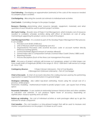 Chapter 7 – COST Management
GSN Notes- 7 Cost Page 1 of 5
Cost Estimating - Developing an approximation (estimate) of the costs of the resources needed
to complete project activities.
Cost Budgeting - Allocating the overall cost estimate to individual work activities.
Cost Control - Controlling changes to the project budget.
Resource Planning—determining what resources (people, equipment, materials) and what
quantities of each should be used to perform project activities.
Life Cycle Costing – Broader view of Project Cost Management, which includes cost of resources
needed to complete schedule activities along with effect of decisions on cost of using,
maintaining & supporting the product, service or result of the project.
Cost Management Plan - It is created as part of the Develop Project Management Plan process.
It can establish
1. Precision Level ($100, $1000 etc)
2. Units of Measure (Staff hours/days/lump sum etc)
3. Organizational Procedure Links (Control Account, code or account number directly
linked accounting system)
4. Control thresholds (Agreed amount of variation allowed)
5. Earned Value rules (1.Computation Formula 2.Earned Value Credit Criteria 3.WBS Level)
6. Reporting Formats
7. Process descriptions (Each of the three cost management Processes)
ROM – Accuracy of project estimate will increase as it progresses, project at initial stages can
have rough order of magnitude (ROM) in the range of –50 to +100% later it will narrow to a range
of –10 to +15%.
Contingency Reserve - 1.Project (known Unknowns) – Part of Cost Baseline
2.Management (Unknown Unknowns) – Part of Cost Budget
Chart of Accounts - A chart of accounts describes the coding structure used by the performing
organization to report financial information in its general ledger.
Analogous estimating - also called top-down estimating, means using the actual cost of a
previous, similar project
Parametric modeling - mathematical model to predict project costs - per square foot of living
space
Parametric Estimation – It uses statistical relationship between historical data and other variables
to calculate cost estimate. It can produce higher levels of accuracy depending on
sophistication, resource quantity and cost data.
Bottom-up estimating - the cost of individual activities or work packages rolled up to get the
estimate for whole component.
Cost baseline - The cost baseline is a time-phased budget that will be used to measure and
monitor cost performance on the project. It is shown as an S curve.
 