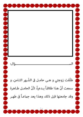 ١٠
‫ــــــــــــــــــــــــــــــــــــــــــــــــــــــﺆال‬‫ـ‬‫اﻟﺴ‬
:
‫و‬ ،‫اﻟﺜـﺎﻣﻦ‬ ‫ـﻬﺮ‬ّ‫اﻟﺸ‬ ‫ﰱ‬ ‫ﺣﺎﻣـﻞ‬ ‫ﻫـﻰ‬ ‫و‬ ‫زوﺟﺘﻲ‬ ‫ﻘﺖ‬ّ‫ﻠ‬‫ﻃ‬
‫ﻃـﺎﻫﺮة‬ ‫اﻟﺤﺎﻣـﻞ‬ ّ‫ن‬‫ﻷ‬ ،ً‫ﺎ‬‫ﺑـﺪﻋﻴ‬ ً‫ﺎ‬‫ﻃﻼﻗـ‬ ‫ﻫﺬا‬ ّ‫ن‬‫أ‬ ‫ﺳﻤﻌﺖ‬
‫ﻃﻬـﺮ‬ ‫ﰱ‬ ً‫ﺎ‬‫ﺟامﻋـ‬ ‫ﻳﻌﺪ‬ ‫وﻫﺬا‬ ،‫ذﻟﻚ‬ ‫ﻗﺒﻞ‬ ‫ﺟﺎﻣﻌﺘﻬﺎ‬ ‫وﻗﺪ‬
 