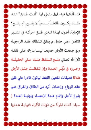 ١١
‫ﻟﻬﺎ‬ ‫ﺑﻘﻮﱄ‬ ‫ﻓﻬﻞ‬ ،‫ﻓﻴﻪ‬ ‫ﻘﺘﻬﺎ‬ّ‫ﻠ‬‫ﻃ‬ ‫ﻗﺪ‬
" :
‫ﻃـﺎﻟﻖ‬ ‫أﻧـﺖ‬
"
‫ﻋﻨـﺪ‬
‫أ‬ ،‫ــﻊ‬‫ـ‬‫ﻳﻘ‬ ‫ﻻ‬ ً‫ﺎ‬‫ــﺪﻋﻴ‬‫ـ‬‫ﺑ‬ ً‫ﺎ‬‫ــ‬‫ـ‬‫ﻃﻼﻗ‬ ‫ــﻮن‬‫ـ‬‫ﻳﻜ‬ ‫ــﻚ‬‫ـ‬‫ذﻟ‬
‫ــﻊ؟‬‫ـ‬‫ﻳﻘ‬ ‫م‬
‫اﻹﺟﺎﺑﺔ‬
:
‫اﻟﺸـﻬﺮ‬ ‫ﰲ‬ ‫اﻣﺮأﺗـﻪ‬ ‫ﻃﻠـﻖ‬ ‫اﻟـﺬي‬ ‫ﻟﻬـﺬا‬ ‫أﻗـﻮل‬
‫اﻟﺰوﺟﻴـﺔ‬ ‫ﻋﻘـﺪ‬ ‫ﺗﻠﻔﻈﻚ‬ ‫ﻳﻔﻠﻖ‬ ‫مل‬ ‫ﺣﺎﻣﻞ‬ ‫وﻫﻲ‬ ‫اﻟﺜﺎﻣﻦ‬
‫ﻓﻠﻘـﻪ‬ ‫ﻋـﲇ‬ ‫ﻟﻴﺴـﺎﻋﺪوك‬ ‫ﺟﻤﻴﻌـﺎ‬ ‫اﻷرض‬ ‫ﺟﻤﻌﺖ‬ ‫وﻟﻮ‬
‫ـﺎﱄ‬‫ـ‬‫ﺗﻌ‬ ‫ﷲ‬ ‫ﻷن‬
‫ـﺔ‬‫ـ‬‫اﻟﺤﻘﻴﻘ‬ ‫ـﲇ‬‫ـ‬‫ﻋ‬ ‫ـﻚ‬‫ـ‬‫ﻣﻨ‬ ‫ـﺘﻠﻔﻆ‬‫ـ‬‫اﻟ‬ ‫ـﻊ‬‫ـ‬‫ﻣﻨ‬
‫اﻷرض‬ ‫ـﻞ‬‫ـ‬‫مبﺜ‬ ‫ـﺖ‬‫ـ‬‫ﺗﻠﻔﻈ‬ ‫وإن‬ ‫ـﺪة‬‫ـ‬‫اﻟﻌ‬ ِ‫ﺮ‬‫ـ‬‫ـ‬ُ‫ﺑ‬ُ‫د‬ ‫ﰲ‬ ‫ـﺮزه‬‫ـ‬‫وﺣ‬
‫ﻃﻼﻗﺎ‬
‫ﻋ‬ ‫ا‬‫ر‬‫ﻗﺎد‬ ‫ﻟﻴﻜﻮن‬ ‫اﻟﻠﻔﻆ‬ ‫ﺗﻔﻌﻴﻞ‬ ‫ﻓﻤﻴﻘﺎت‬
‫ﻓﻠﻖ‬ ‫ﲇ‬
‫ﻫـﻮ‬ ‫اق‬‫ﺮ‬‫واﻟﻔ‬ ‫اﻟﻄﻼق‬ ‫ﻣﻦ‬ ‫أﺛﺮه‬ ‫وإﺣﺪاث‬ ‫اﻟﺰواج‬ ‫ﻋﻘﺪ‬
‫اﻟﻌـﺪة‬ ‫وﻧﻬﺎﻳـﺔ‬ ‫اﻹﺣﺼـﺎء‬ ‫ﻋـﺪة‬ ‫وامتﺎم‬ ‫اﻷﺟﻞ‬ ‫ﺑﻠﻮغ‬
]
‫ﻋـﺪﺗﻬﺎ‬ ‫ﻓﻨﻬﺎﻳـﺔ‬ ‫اء‬‫ﺮ‬‫اﻷﻗ‬ ‫ذوات‬ ‫ﻣﻦ‬ ‫اﳌﺮأة‬ ‫ﻛﺎﻧﺖ‬ ‫ﺳﻮاءا‬
 