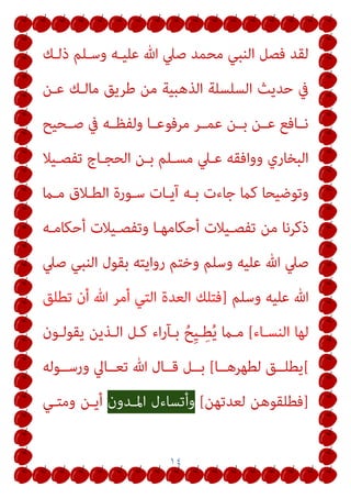 ١٤
‫ذﻟـﻚ‬ ‫وﺳـﻠﻢ‬ ‫ﻋﻠﻴـﻪ‬ ‫ﷲ‬ ‫ﺻﲇ‬ ‫ﻣﺤﻤﺪ‬ ‫اﻟﻨﺒﻲ‬ ‫ﻓﺼﻞ‬ ‫ﻟﻘﺪ‬
‫ﻋـﻦ‬ ‫ﻣﺎﻟـﻚ‬ ‫ﻃﺮﻳﻖ‬ ‫ﻣﻦ‬ ‫اﻟﺬﻫﺒﻴﺔ‬ ‫اﻟﺴﻠﺴﻠﺔ‬ ‫ﺣﺪﻳﺚ‬ ‫ﰲ‬
‫ـﺤﻴﺢ‬‫ـ‬‫ﺻ‬ ‫ﰲ‬ ‫ـﻪ‬‫ـ‬‫وﻟﻔﻈ‬ ‫ـﺎ‬‫ـ‬‫ﻣﺮﻓﻮﻋ‬ ‫ـﺮ‬‫ـ‬‫ﻋﻤ‬ ‫ـﻦ‬‫ـ‬‫ﺑ‬ ‫ـﻦ‬‫ـ‬‫ﻋ‬ ‫ـﺎﻓﻊ‬‫ـ‬‫ﻧ‬
‫ﺗﻔﺼـﻴﻼ‬ ‫اﻟﺤﺠـﺎج‬ ‫ﺑـﻦ‬ ‫ﻣﺴـﻠﻢ‬ ‫ﻋـﲇ‬ ‫وواﻓﻘﻪ‬ ‫اﻟﺒﺨﺎري‬
‫ﻣـام‬ ‫اﻟﻄـﻼق‬ ‫ﺳـﻮرة‬ ‫آﻳـﺎت‬ ‫ﺑـﻪ‬ ‫ﺟﺎءت‬ ‫ﻛام‬ ‫وﺗﻮﺿﻴﺤﺎ‬
‫أﺣﻜﺎﻣـﻪ‬ ‫وﺗﻔﺼـﻴﻼت‬ ‫أﺣﻜﺎﻣﻬـﺎ‬ ‫ﺗﻔﺼـﻴﻼت‬ ‫ﻣﻦ‬ ‫ذﻛﺮﻧﺎ‬
‫و‬ ‫ﻋﻠﻴﻪ‬ ‫ﷲ‬ ‫ﺻﲇ‬
‫ﺻﲇ‬ ‫اﻟﻨﺒﻲ‬ ‫ﺑﻘﻮل‬ ‫رواﻳﺘﻪ‬ ‫وﺧﺘﻢ‬ ‫ﺳﻠﻢ‬
‫وﺳﻠﻢ‬ ‫ﻋﻠﻴﻪ‬ ‫ﷲ‬
]
‫ﺗﻄﻠﻖ‬ ‫أن‬ ‫ﷲ‬ ‫أﻣﺮ‬ ‫اﻟﺘﻲ‬ ‫اﻟﻌﺪة‬ ‫ﻓﺘﻠﻚ‬
‫اﻟﻨﺴـﺎء‬ ‫ﻟﻬﺎ‬
[
‫ﻳﻘﻮﻟـﻮن‬ ‫اﻟـﺬﻳﻦ‬ ‫ﻛـﻞ‬ ‫اء‬‫ر‬‫ﺑـﺂ‬ ُ‫ِﺢ‬‫ﻴ‬‫ـ‬ِ‫ﻄ‬ُ‫ﻳ‬ ‫ﻣـام‬
[
‫ﻟﻄﻬﺮﻫــﺎ‬ ‫ﻳﻄﻠــﻖ‬
[
‫ورﺳــﻮﻟﻪ‬ ‫ﺗﻌــﺎﱄ‬ ‫ﷲ‬ ‫ﻗــﺎل‬ ‫ﺑــﻞ‬
]
‫ﻟﻌﺪﺗﻬﻦ‬ ‫ﻓﻄﻠﻘﻮﻫﻦ‬
[
‫اﳌـﺪون‬ ‫وأﺗﺴﺎءل‬
‫وﻣﺘـﻲ‬ ‫أﻳـﻦ‬
 