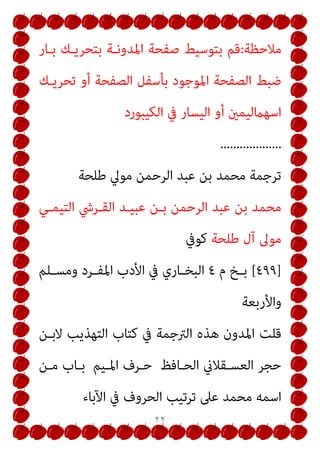٢٢
‫ﻣﻼﺣﻈﺔ‬
:
‫ﺑـﺎر‬ ‫ﺑﺘﺤﺮﻳـﻚ‬ ‫اﳌﺪوﻧـﺔ‬ ‫ﺻﻔﺤﺔ‬ ‫ﺑﺘﻮﺳﻴﻂ‬ ‫ﻗﻢ‬
‫ﺗﺤﺮﻳـﻚ‬ ‫أو‬ ‫اﻟﺼﻔﺤﺔ‬ ‫ﺑﺄﺳﻔﻞ‬ ‫اﳌﻮﺟﻮد‬ ‫اﻟﺼﻔﺤﺔ‬ ‫ﺿﺒﻂ‬
‫اﻟﻜﻴﺒﻮرد‬ ‫ﰲ‬ ‫اﻟﻴﺴﺎر‬ ‫أو‬ ‫اﺳﻬامﻟﻴﻤني‬
...................
‫ﻃﻠﺤﺔ‬ ‫ﻣﻮﱄ‬ ‫اﻟﺮﺣﻤﻦ‬ ‫ﻋﺒﺪ‬ ‫ﺑﻦ‬ ‫ﻣﺤﻤﺪ‬ ‫ﺗﺮﺟﻤﺔ‬
‫اﻟﺘﻴﻤـﻲ‬ ‫اﻟﻘـﺮﳾ‬ ‫ﻋﺒﻴـﺪ‬ ‫ﺑـﻦ‬ ‫اﻟﺮﺣﻤﻦ‬ ‫ﻋﺒﺪ‬ ‫ﺑﻦ‬ ‫ﻣﺤﻤﺪ‬
‫ﻃﻠﺤﺔ‬ ‫آل‬ ‫ﻣﻮﱃ‬
‫ﻛﻮﰲ‬
]
٤٩٩
[
‫م‬ ‫ـﺦ‬‫ـ‬‫ﺑ‬
٤
‫ـﻠﻢ‬‫ـ‬‫وﻣﺴ‬ ‫ـﺮد‬‫ـ‬‫اﳌﻔ‬ ‫اﻷدب‬ ‫ﰲ‬ ‫ـﺎري‬‫ـ‬‫اﻟﺒﺨ‬
‫واﻷرﺑﻌﺔ‬
‫ﻫﺬ‬ ‫اﳌﺪون‬ ‫ﻗﻠﺖ‬
‫ﻻﺑـﻦ‬ ‫اﻟﺘﻬﺬﻳﺐ‬ ‫ﻛﺘﺎب‬ ‫ﰲ‬ ‫اﻟﱰﺟﻤﺔ‬ ‫ه‬
‫اﻟﺤـﺎﻓﻆ‬ ‫اﻟﻌﺴـﻘﻼين‬ ‫ﺣﺠﺮ‬
‫اﳌـﻴﻢ‬ ‫ﺣـﺮف‬
‫ﻣـﻦ‬ ‫ﺑـﺎب‬
‫اﻵﺑﺎء‬ ‫ﰲ‬ ‫اﻟﺤﺮوف‬ ‫ﺗﺮﺗﻴﺐ‬ ‫ﻋﲆ‬ ‫ﻣﺤﻤﺪ‬ ‫اﺳﻤﻪ‬
 