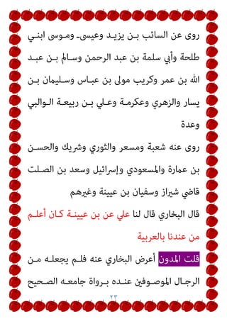 ٢٣
‫اﺑﻨـﻲ‬ ‫وﻣـﻮﳻ‬ ‫وﻋﻴﴗـ‬ ‫ﻳﺰﻳـﺪ‬ ‫ﺑـﻦ‬ ‫اﻟﺴﺎﺋﺐ‬ ‫ﻋﻦ‬ ‫روى‬
‫ﻋﺒـﺪ‬ ‫ﺑـﻦ‬ ‫وﺳـﺎمل‬ ‫اﻟﺮﺣﻤﻦ‬ ‫ﻋﺒﺪ‬ ‫ﺑﻦ‬ ‫ﺳﻠﻤﺔ‬ ‫وأيب‬ ‫ﻃﻠﺤﺔ‬
‫ﺑـﻦ‬ ‫وﺳـﻠﻴامن‬ ‫ﻋﺒـﺎس‬ ‫ﺑﻦ‬ ‫ﻣﻮﱃ‬ ‫وﻛﺮﻳﺐ‬ ‫ﻋﻤﺮ‬ ‫ﺑﻦ‬ ‫ﷲ‬
‫وﻋـﲇ‬ ‫وﻋﻜﺮﻣـﺔ‬ ‫واﻟﺰﻫﺮي‬ ‫ﻳﺴﺎر‬
‫اﻟـﻮاﻟﺒﻲ‬ ‫رﺑﻴﻌـﺔ‬ ‫ﺑـﻦ‬
‫وﻋﺪة‬
‫واﻟﺤﺴـﻦ‬ ‫وﴍﻳﻚ‬ ‫واﻟﺜﻮري‬ ‫وﻣﺴﻌﺮ‬ ‫ﺷﻌﺒﺔ‬ ‫ﻋﻨﻪ‬ ‫روى‬
‫اﻟﺼـﻠﺖ‬ ‫ﺑﻦ‬ ‫وﺳﻌﺪ‬ ‫اﺋﻴﻞ‬‫ﴎ‬‫وإ‬ ‫واﳌﺴﻌﻮدي‬ ‫ﻋامرة‬ ‫ﺑﻦ‬
‫وﻏريﻫﻢ‬ ‫ﻋﻴﻴﻨﺔ‬ ‫ﺑﻦ‬ ‫وﺳﻔﻴﺎن‬ ‫از‬‫ري‬‫ﺷ‬ ‫ﻗﺎﴈ‬
‫ﻟﻨﺎ‬ ‫ﻗﺎل‬ ‫اﻟﺒﺨﺎري‬ ‫ﻗﺎل‬
‫أﻋﻠـﻢ‬ ‫ﻛـﺎن‬ ‫ﻋﻴﻴﻨـﺔ‬ ‫ﺑﻦ‬ ‫ﻋﻦ‬ ‫ﻋﲇ‬
‫ﺑﺎﻟﻌﺮﺑﻴﺔ‬ ‫ﻋﻨﺪﻧﺎ‬ ‫ﻣﻦ‬
‫اﳌﺪون‬ ‫ﻗﻠﺖ‬
‫ﻣـﻦ‬ ‫ﻳﺠﻌﻠـﻪ‬ ‫ﻓﻠـﻢ‬ ‫ﻋﻨﻪ‬ ‫اﻟﺒﺨﺎري‬ ‫أﻋﺮض‬
‫اﳌﻮ‬ ‫ـﺎل‬‫ـ‬‫اﻟﺮﺟ‬
‫ـﺤﻴﺢ‬‫ـ‬‫اﻟﺼ‬ ‫ـﻪ‬‫ـ‬‫ﺟﺎﻣﻌ‬ ‫ـﺮواة‬‫ـ‬‫ﺑ‬ ‫ـﺪه‬‫ـ‬‫ﻋﻨ‬ ‫ـﻮﻓني‬‫ـ‬‫ﺻ‬
 