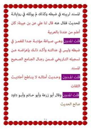 ٢٤
‫رواﻳﺎﺗـﺔ‬ ‫ﰲ‬ ‫ﻳﻮﺛﻘﻪ‬ ‫مل‬ ‫وﻛﺬﻟﻚ‬ ‫ﺿﺒﻄﻪ‬ ‫ﰲ‬ ‫ﻟﺮﻳﺒﺘﻪ‬ ‫اﳌﺴﻨﺪ‬
‫ﻋﻨﻪ‬ ‫ﻓﻘﺎل‬ ‫ﻟﻠﺤﺪﻳﺚ‬
‫ﻋﻴﻴﻨﺔ‬ ‫ﺑﻦ‬ ‫ﻋﻦ‬ ‫ﻋﲇ‬ ‫ﻟﻨﺎ‬ ‫ﻗﺎل‬
:
‫ﻛﺎن‬
‫ﺑﺎﻟﻌﺮﺑﻴﺔ‬ ‫ﻋﻨﺪﻧﺎ‬ ‫ﻣﻦ‬ ‫أﻋﻠﻢ‬
‫اﳌﺪون‬ ‫ﻗﻠﺖ‬
‫ﰲ‬ ‫ﻟﻠﻐﻤـﺰ‬ ‫ﺟـﺪا‬ ‫ﻣﺆدﺑـﺔ‬ ‫ﺻـﻴﺎﻏﺔ‬ ‫وﻫـﻲ‬
‫ﻋـﻦ‬ ‫اﺿـﻪ‬‫ﺮ‬‫ﺑﺈﻋ‬ ‫ذﻟـﻚ‬ ‫وأﻛـﺪ‬ ‫ﻋﺪاﻟﺘـﻪ‬ ‫ﰲ‬ ‫وﻟﻴﺲ‬ ‫ﺿﺒﻄﻪ‬
‫اﻟﺼـﺤﻴﺢ‬ ‫اﻟﺠـﺎﻣﻊ‬ ‫رﺟـﺎل‬ ‫ﺿـﻤﻦ‬ ‫اﻟﺘـﺎرﻳﺨﻲ‬ ‫ﺗﺴﺠﻴﻠﻪ‬
‫اﳌﺴﻨﺪ‬
‫اﳌـﺪون‬ ‫ﻗﻠﺖ‬
‫أﺣﺎدﻳـﺚ‬ ‫ﻳﻨـﺎﻃﺢ‬ ‫ﻻ‬ ‫أﻣﺜﺎﻟـﻪ‬ ‫وﺣـﺪﻳﺚ‬
‫اﻟﺜﻘﺎت‬
‫اﳌﺪون‬ ‫ﻗﻠﺖ‬
‫داود‬ ‫وأﺑـﻮ‬ ‫ﺣـﺎﺗﻢ‬ ‫وأﺑﻮ‬ ‫زرﻋﺔ‬ ‫أﺑﻮ‬ ‫وﻗﺎل‬
‫اﻟﺤﺪﻳﺚ‬ ‫ﺻﺎﻟﺢ‬
 