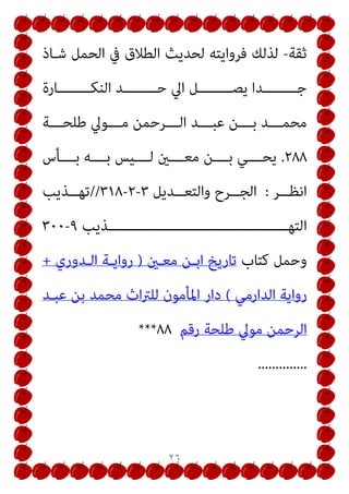 ٢٦
‫ﺛﻘﺔ‬
-
‫ﺷـﺎذ‬ ‫اﻟﺤﻤﻞ‬ ‫ﰲ‬ ‫اﻟﻄﻼق‬ ‫ﻟﺤﺪﻳﺚ‬ ‫ﻓﺮواﻳﺘﻪ‬ ‫ﻟﺬﻟﻚ‬
‫ــــــــﺎ‬‫ـ‬‫اﻟﻨﻜ‬ ‫ــــــــﺪ‬‫ـ‬‫ﺣ‬ ‫اﱄ‬ ‫ــــــــﻞ‬‫ـ‬‫ﻳﺼ‬ ‫ــــــــﺪا‬‫ـ‬‫ﺟ‬
‫رة‬
‫ـــﺔ‬‫ـ‬‫ﻃﻠﺤ‬ ‫ـــﻮﱄ‬‫ـ‬‫ﻣ‬ ‫ـــﺮﺣﻤﻦ‬‫ـ‬‫اﻟ‬ ‫ـــﺪ‬‫ـ‬‫ﻋﺒ‬ ‫ـــﻦ‬‫ـ‬‫ﺑ‬ ‫ـــﺪ‬‫ـ‬‫ﻣﺤﻤ‬
٢٨٨
.
‫ﺑــــﺄس‬ ‫ﺑــــﻪ‬ ‫ﻟــــﻴﺲ‬ ‫ﻣﻌــــني‬ ‫ﺑــــﻦ‬ ‫ﻳﺤــــﻲ‬
‫ــﺮ‬‫ـ‬‫اﻧﻈ‬
:
‫ــﺪﻳﻞ‬‫ـ‬‫واﻟﺘﻌ‬ ‫ــﺮح‬‫ـ‬‫اﻟﺠ‬
٣
-
٢
-
٣١٨
//
‫ــﺬﻳﺐ‬‫ـ‬‫ﺗﻬ‬
‫ـــــــــــــــــــــــــــــــــــــــــــﺬﻳﺐ‬‫ـ‬‫اﻟﺘﻬ‬
٩
-
٣٠٠
‫ﻛﺘﺎب‬ ‫وﺣﻤﻞ‬
‫ﻣﻌـني‬ ‫اﺑـﻦ‬ ‫ﺗﺎرﻳﺦ‬
)
‫اﻟـﺪوري‬ ‫رواﻳـﺔ‬
+
‫اﻟﺪارﻣﻲ‬ ‫رواﻳﺔ‬
(
‫ﻣﺤﻤﺪ‬ ‫اث‬‫ﱰ‬‫ﻟﻠ‬ ‫اﳌﺄﻣﻮن‬ ‫دار‬
‫ﻋﺒـﺪ‬ ‫ﺑﻦ‬
‫رﻗﻢ‬ ‫ﻃﻠﺤﺔ‬ ‫ﻣﻮﱄ‬ ‫اﻟﺮﺣﻤﻦ‬
٨٨
***
..............
 