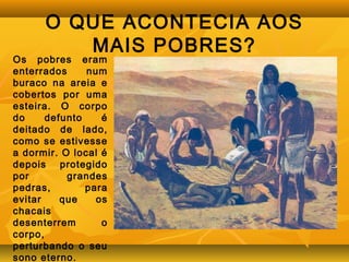 O QUE ACONTECIA AOS 
MAIS POBRES? 
Os pobres eram 
enterrados num 
buraco na areia e 
cobertos por uma 
esteira. O corpo 
do defunto é 
deitado de lado, 
como se estivesse 
a dormir. O local é 
depois protegido 
por grandes 
pedras, para 
evitar que os 
chacais 
desenterrem o 
corpo, 
perturbando o seu 
sono eterno. 
 