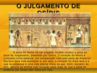 OO JJUULLGGAAMMEENNTTOO DDEE 
OOSSÍÍRRIISS 
A alma do morto irá ser julgada. Anúbis conduz a alma ao 
local do Julgamento, presidido por Osíris. O coração do morto é 
colocado numa balança, em comparação com uma pena de Avestruz. 
Ele teve uma vida exemplar e, por isso, o coração foi mais leve e a 
sua recompensa é uma vida eterna cheia de paz. Amit, monstro do 
Nilo, devora os mortos cujo coração pese mais do que a pena de 
avestruz por terem sido maus em vida. 
 