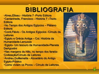 BBIIBBLLIIOOGGRRAAFFIIAA 
•AAllvveess,,EElliisseeuu -- HHiissttóórriiaa 77 --PPoorrttoo EEddiittoorraa 
•CCaannttaannhheeddee,, FFrraanncciissccoo -- HHiissttóórriiaa 77 ––TTeexxttoo 
EEddiittoorraa 
•NNoo TTeemmppoo ddooss AAnnttiiggooss EEggííppcciiooss –– PPllááttaannoo 
EEddiittoorraa 
•CCoonnttii,,FFlláávviioo -- OOss AAnnttiiggooss EEggííppcciiooss --CCíírrccuulloo ddee 
LLeeiittoorreess 
•EEggiippttoo ee GGrréécciiaa AAnnttiiggaa –– CCooll.. HHiissttóórriiaa ddaa 
HHuummaanniiddaaddee--LLaarroouussssee 
•EEggiippttoo-- UUmm tteessoouurroo ddaa HHuummaanniiddaaddee--PPllaanneettaa 
DDeeAAggoossttiinnii 
•NNaass mmaarrggeennss ddoo NNiilloo,, nnoo tteemmppoo ddooss ffaarraaóóss-- 
CCiivviilliizzaaççããoo//CCíírrccuulloo ddee LLeeiittoorreess 
•AAnnddrreeuu,,GGuuiilllleemmeettttee -- AAbbcceeddáárriioo ddoo AAnnttiiggoo 
EEggiippttoo--PPúúbblliiccoo 
•CCoommoo vviivviiaamm ooss PPoovvooss –– CCíírrccuulloo ddee LLeeiittoorreess.. 
