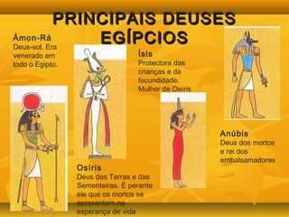 PPRRIINNCCIIPPAAIISS DDEEUUSSEESS 
Ámon-Rá EEGGÍÍPPCCIIOOSS 
Deus-sol. Era 
venerado em 
todo o Egipto. 
Ísis 
Protectora das 
crianças e da 
fecundidade. 
Mulher de Osíris 
Osíris 
Deus das Terras e das 
Sementeiras. É perante 
ele que os mortos se 
apresentam na 
esperança de vida 
eterna. 
Anúbis 
Deus dos mortos 
e rei dos 
embalsamadores 
 
