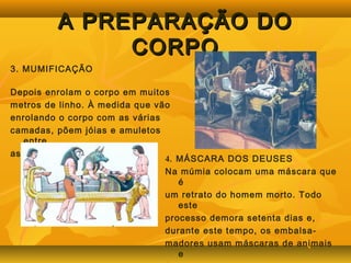 AA PPRREEPPAARRAAÇÇÃÃOO DDOO 
CCOORRPPOO 
3. MUMIFICAÇÃO 
Depois enrolam o corpo em muitos 
metros de linho. À medida que vão 
enrolando o corpo com as várias 
camadas, põem jóias e amuletos 
entre 
as faixas e rezam pela alma do 
morto. 4. MÁSCARA DOS DEUSES 
Na múmia colocam uma máscara que 
é 
um retrato do homem morto. Todo 
este 
processo demora setenta dias e, 
durante este tempo, os embalsa-madores 
usam máscaras de animais 
e 
fazem o papel de Deuses. 
 