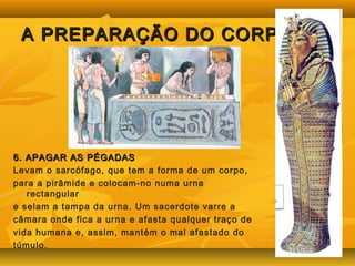 A PPRREEPPAARRAAÇÇÃÃOO DDOO CCOORRPPOO 
66.. AAPPAAGGAARR AASS PPÉÉGGAADDAASS 
Levam o sarcófago, que tem a forma de um corpo, 
para a pirâmide e colocam-no numa urna 
rectangular 
e selam a tampa da urna. Um sacerdote varre a 
câmara onde fica a urna e afasta qualquer traço de 
vida humana e, assim, mantém o mal afastado do 
túmulo. 
 