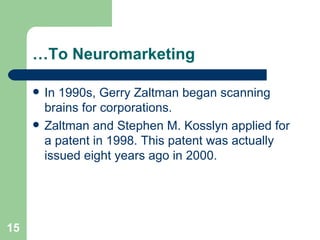 … To Neuromarketing In 1990s, Gerry Zaltman began scanning brains for corporations.  Zaltman and Stephen M. Kosslyn applied for a patent in 1998. This patent was actually issued eight years ago in 2000.  