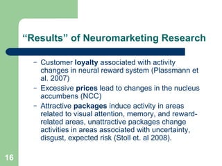 “ Results” of Neuromarketing Research Customer  loyalty  associated with activity changes in neural reward system (Plassmann et al. 2007) Excessive  prices  lead to changes in the nucleus accumbens (NCC) Attractive  packages  induce activity in areas related to visual attention, memory, and reward-related areas, unattractive packages change activities in areas associated with uncertainty, disgust, expected risk (Stoll et. al 2008). 