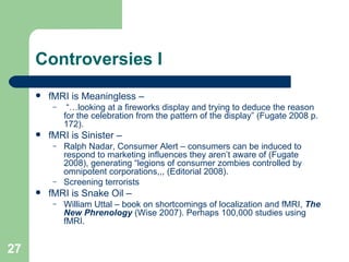Controversies I fMRI is Meaningless –  “… looking at a fireworks display and trying to deduce the reason for the celebration from the pattern of the display” (Fugate 2008 p. 172). fMRI is Sinister – Ralph Nadar, Consumer Alert – consumers can be induced to respond to marketing influences they aren’t aware of (Fugate 2008), generating “legions of consumer zombies controlled by omnipotent corporations,,, (Editorial 2008). Screening terrorists fMRI is Snake Oil – William Uttal – book on shortcomings of localization and fMRI,  The New Phrenology  (Wise 2007). Perhaps 100,000 studies using fMRI. 