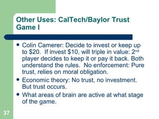 Other Uses: CalTech/Baylor Trust Game I Colin Camerer: Decide to invest or keep up to $20.  If invest $10, will triple in value: 2 nd  player decides to keep it or pay it back. Both understand the rules.  No enforcement: Pure trust, relies on moral obligation. Economic theory: No trust, no investment.  But trust occurs. What areas of brain are active at what stage of the game. 