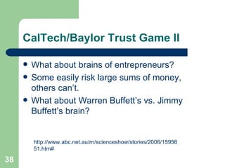 CalTech/Baylor Trust Game II What about brains of entrepreneurs? Some easily risk large sums of money, others can’t. What about Warren Buffett’s vs. Jimmy Buffett’s brain? http://www.abc.net.au/rn/scienceshow/stories/2006/1595651.htm# 