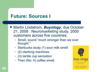 Future: Sources I Martin Lindstrom,  Buyology , due October 21, 2008 . Neuromarketing study, 2000 customers across five countries. Smell, sound “much stronger than we ever thought.”  Starbucks study (1) sour milk smell (2) clanking machines (3) tactile cup sensation Then (No. 4) coffee smell. 