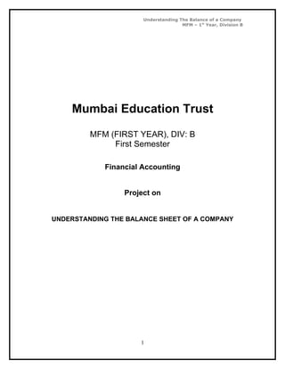 Understanding The Balance of a Company
                                     MFM – 1st Year, Division B




    Mumbai Education Trust

         MFM (FIRST YEAR), DIV: B
              First Semester

            Financial Accounting


                 Project on


UNDERSTANDING THE BALANCE SHEET OF A COMPANY




                     1
 