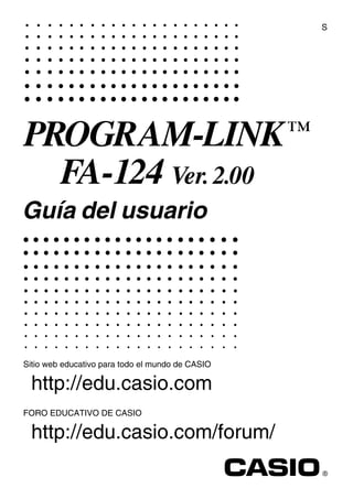 S




PROGRAM-LINK ™
         FA-124 Ver. 2.00
Guía del usuario




Sitio web educativo para todo el mundo de CASIO

  http://edu.casio.com
FORO EDUCATIVO DE CASIO

  http://edu.casio.com/forum/
RJA510188-4
 