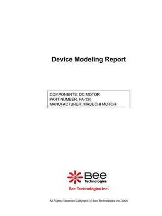 Device Modeling Report




COMPONENTS: DC MOTOR
PART NUMBER: FA-130
MANUFACTURER: MABUCHI MOTOR




              Bee Technologies Inc.


All Rights Reserved Copyright (c) Bee Technologies Inc. 2005
 