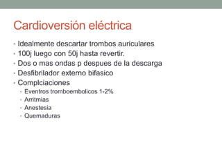 Cardioversión eléctrica
• Idealmente descartar trombos auriculares
• 100j luego con 50j hasta revertir.
• Dos o mas ondas p despues de la descarga
• Desfibrilador externo bifasico
• Complciaciones
  • Eventros tromboembolicos 1-2%
  • Arritmias
  • Anestesia
  • Quemaduras
 