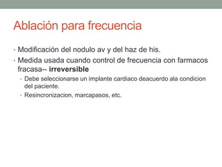 Ablación para frecuencia
• Modificación del nodulo av y del haz de his.
• Medida usada cuando control de frecuencia con farmacos
 fracasa-- irreversible
  • Debe seleccionarse un implante cardiaco deacuerdo ala condicion
    del paciente.
  • Resincronizacion, marcapasos, etc.
 