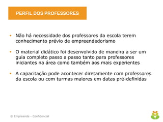 PERFIL DOS PROFESSORES
 Não há necessidade dos professores da escola terem
conhecimento prévio de empreendedorismo
 O material didático foi desenvolvido de maneira a ser um
guia completo passo a passo tanto para professores
iniciantes na área como também aos mais experientes
 A capacitação pode acontecer diretamente com professores
da escola ou com turmas maiores em datas pré-definidas
© Empreende - Confidencial
 