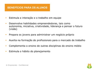 BENEFÍCIOS PARA OS ALUNOS
 Estimula a interação e o trabalho em equipe
 Desenvolve habilidades empreendedoras, tais como
autonomia, iniciativa, criatividade, liderança e pensar o futuro
(visão)
 Prepara os jovens para administrar um negócio próprio
 Auxilia na formação de profissionais para o mercado de trabalho
 Complementa o ensino de outras disciplinas do ensino médio
 Estimula o hábito do planejamento
© Empreende - Confidencial
 