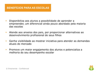 BENEFÍCIOS PARA AS ESCOLAS
 Disponibiliza aos alunos a possibilidade de aprender a
empreender, um diferencial ainda pouco abordado pela maioria
das escolas
 Atende aos anseios dos pais, por proporcionar alternativas ao
desenvolvimento profissional de seus filhos
 Ganha visibilidade ao mostrar iniciativa para atender as demandas
atuais do mercado
 Promove um maior engajamento dos alunos e potencializa a
melhoria do seu desempenho escolar
© Empreende - Confidencial
 