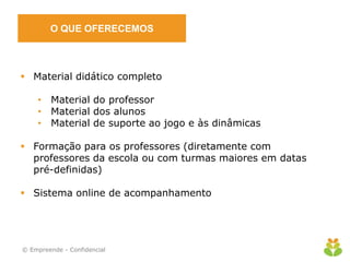 O QUE OFERECEMOS
 Material didático completo
• Material do professor
• Material dos alunos
• Material de suporte ao jogo e às dinâmicas
 Formação para os professores (diretamente com
professores da escola ou com turmas maiores em datas
pré-definidas)
 Sistema online de acompanhamento
© Empreende - Confidencial
 