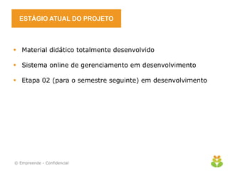ESTÁGIO ATUAL DO PROJETO
 Material didático totalmente desenvolvido
 Sistema online de gerenciamento em desenvolvimento
 Etapa 02 (para o semestre seguinte) em desenvolvimento
© Empreende - Confidencial
 