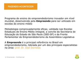 FAZENDO ACONTECER
Programa de ensino de empreendedorismo inovador em nível
mundial, desenvolvido pela Empreende para ser utilizado em
escolas do ensino médio
Metodologia comprovadamente eficaz, validada nas Escolas
Estaduais de Ensino Médio Integral, a convite da Secretaria de
Educação do Estado de São Paulo (SEE-SP) e da Frente
Parlamentar do Empreendedorismo da Assembleia Legislativa
A Empreende é a principal referência no Brasil em
empreendedorismo, liderada por um dos principais especialistas
na área: prof. Dr. José Dornelas
© Empreende - Confidencial
 
