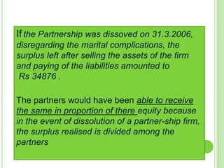 If the Partnership was dissoved on 31.3.2006,
disregarding the marital complications, the
surplus left after selling the assets of the firm
and paying of the liabilities amounted to
Rs 34876 .
The partners would have been able to receive
the same in proportion of there equity because
in the event of dissolution of a partner-ship firm,
the surplus realised is divided among the
partners
 
