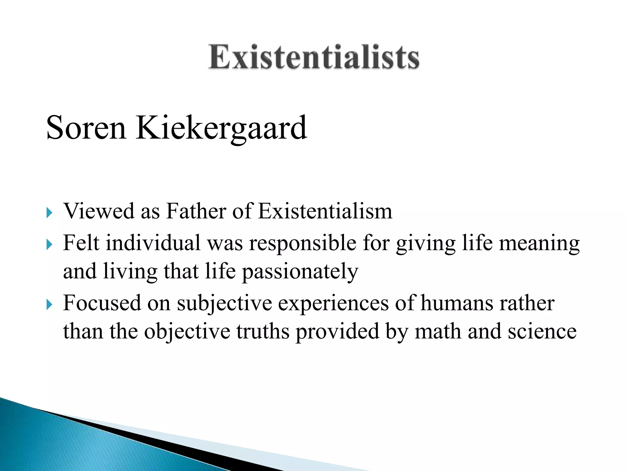 Soren Kiekergaard
 Viewed as Father of Existentialism
 Felt individual was responsible for giving life meaning
and living that life passionately
 Focused on subjective experiences of humans rather
than the objective truths provided by math and science
 