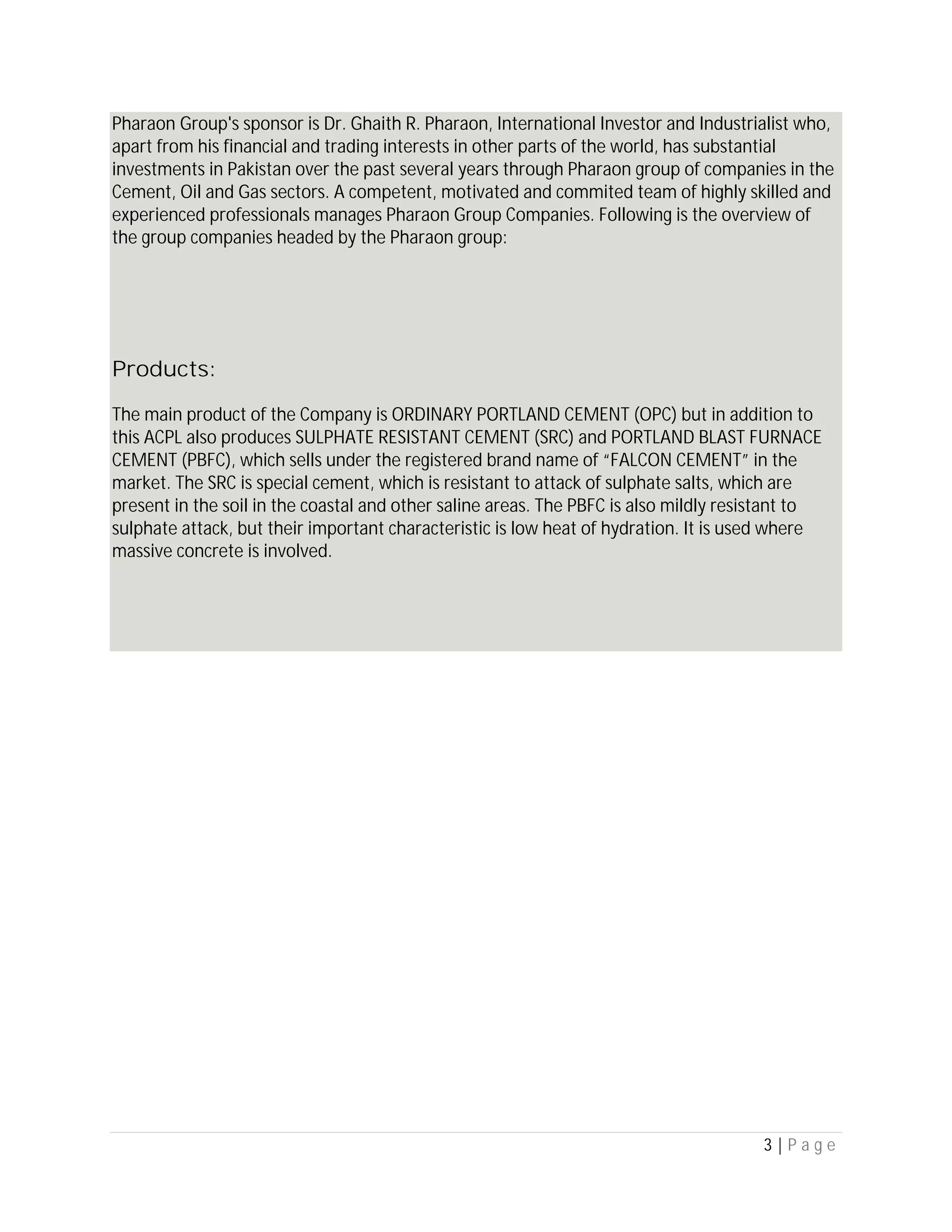 3 | P a g e
Pharaon Group's sponsor is Dr. Ghaith R. Pharaon, International Investor and Industrialist who,
apart from his financial and trading interests in other parts of the world, has substantial
investments in Pakistan over the past several years through Pharaon group of companies in the
Cement, Oil and Gas sectors. A competent, motivated and commited team of highly skilled and
experienced professionals manages Pharaon Group Companies. Following is the overview of
the group companies headed by the Pharaon group:
Products:
The main product of the Company is ORDINARY PORTLAND CEMENT (OPC) but in addition to
this ACPL also produces SULPHATE RESISTANT CEMENT (SRC) and PORTLAND BLAST FURNACE
CEMENT (PBFC), which sells under the registered brand name of “FALCON CEMENT” in the
market. The SRC is special cement, which is resistant to attack of sulphate salts, which are
present in the soil in the coastal and other saline areas. The PBFC is also mildly resistant to
sulphate attack, but their important characteristic is low heat of hydration. It is used where
massive concrete is involved.
 