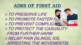AIMS OF FIRST AID
TO PRESERVE LIFE
TO PROMOTE FASTER RECOVERY
TO PREVENT COMPLICATIONS
TO PROTECT THE CASUALITY
FROM FURTHER HARM
RELIEF PAIN {SLINGS, ICE,
ARRESTING THE MOVEMENTS}
 
