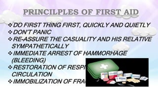 PRINCILPLES OF FIRST AID
DO FIRST THING FIRST, QUICKLY AND QUIETLY
DON’T PANIC
RE-ASSURE THE CASUALITY AND HIS RELATIVE
SYMPATHETICALLY
IMMEDIATE ARREST OF HAMMORHAGE
(BLEEDING)
RESTORATION OF RESPIORATION AND
CIRCULATION
IMMOBILIZATION OF FRACTURES
 