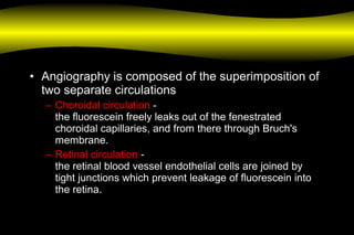• Angiography is composed of the superimposition of
two separate circulations
– Choroidal circulation -
the fluorescein freely leaks out of the fenestrated
choroidal capillaries, and from there through Bruch's
membrane.
– Retinal circulation -
the retinal blood vessel endothelial cells are joined by
tight junctions which prevent leakage of fluorescein into
the retina.
 