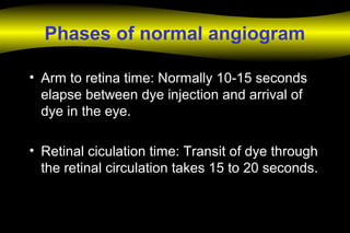 Phases of normal angiogram
• Arm to retina time: Normally 10-15 seconds
elapse between dye injection and arrival of
dye in the eye.
• Retinal ciculation time: Transit of dye through
the retinal circulation takes 15 to 20 seconds.
 