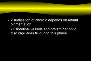 - visualisation of choroid depends on retinal
pigmentation
- Cilioretinal vessels and prelaminar optic
disc capillaries fill during this phase.
 