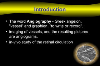 Introduction
• The word Angiography - Greek angeion,
"vessel" and graphien, "to write or record".
• imaging of vessels, and the resulting pictures
are angiograms.
• in-vivo study of the retinal circulation
 