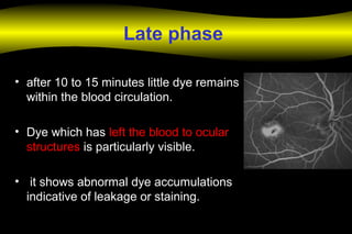 Late phase
• after 10 to 15 minutes little dye remains
within the blood circulation.
• Dye which has left the blood to ocular
structures is particularly visible.
• it shows abnormal dye accumulations
indicative of leakage or staining.
 
