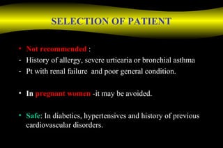 SELECTION OF PATIENT
• Not recommended :
- History of allergy, severe urticaria or bronchial asthma
- Pt with renal failure and poor general condition.
• In pregnant women -it may be avoided.
• Safe: In diabetics, hypertensives and history of previous
cardiovascular disorders.
 