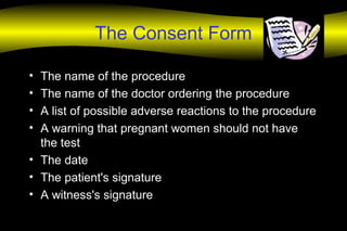 The Consent Form
• The name of the procedure
• The name of the doctor ordering the procedure
• A list of possible adverse reactions to the procedure
• A warning that pregnant women should not have
the test
• The date
• The patient's signature
• A witness's signature
 
