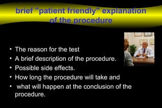 brief "patient friendly" explanation
of the procedure
• The reason for the test
• A brief description of the procedure.
• Possible side effects.
• How long the procedure will take and
• what will happen at the conclusion of the
procedure.
 