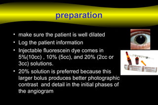 preparation
• make sure the patient is well dilated
• Log the patient information
• Injectable fluorescein dye comes in
5%(10cc) , 10% (5cc), and 20% (2cc or
3cc) solutions.
• 20% solution is preferred because this
larger bolus produces better photographic
contrast and detail in the initial phases of
the angiogram
 