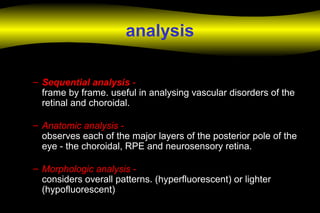 analysis
– Sequential analysis -
frame by frame. useful in analysing vascular disorders of the
retinal and choroidal.
– Anatomic analysis -
observes each of the major layers of the posterior pole of the
eye - the choroidal, RPE and neurosensory retina.
– Morphologic analysis -
considers overall patterns. (hyperfluorescent) or lighter
(hypofluorescent)
 