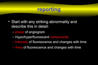 reporting
• Start with any striking abnormality and
describe this in detail:
- phase of angiogram
– Hypo/hyperfluorescent components
– Intensity of fluorescence and changes with time
– Area of fluorescence and changes with time
 
